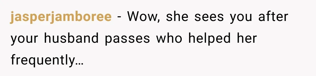 jasperjamboree − Wow, she sees you after your husband passes who helped her frequently…