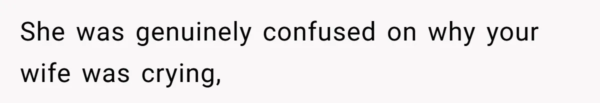 She was genuinely confused on why your wife was crying,
