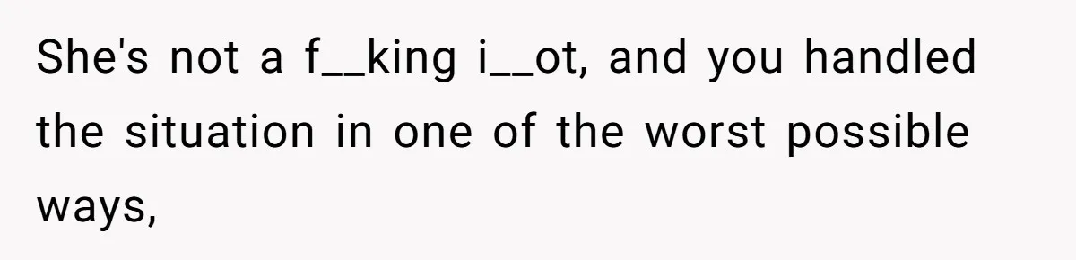 She's not a f__king i__ot, and you handled the situation in one of the worst possible ways,