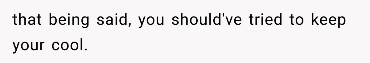that being said, you should've tried to keep your cool.