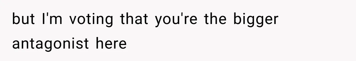 but I'm voting that you're the bigger antagonist here