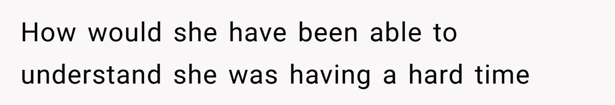 How would she have been able to understand she was having a hard time