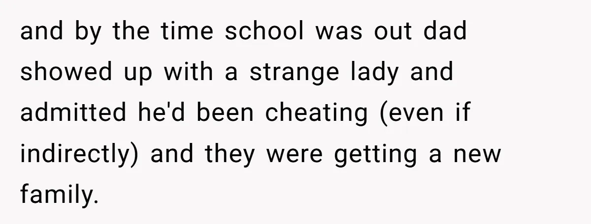 and by the time school was out dad showed up with a strange lady and admitted he'd been cheating (even if indirectly) and they were getting a new family.