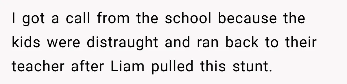 I got a call from the school because the kids were distraught and ran back to their teacher after Liam pulled this stunt.