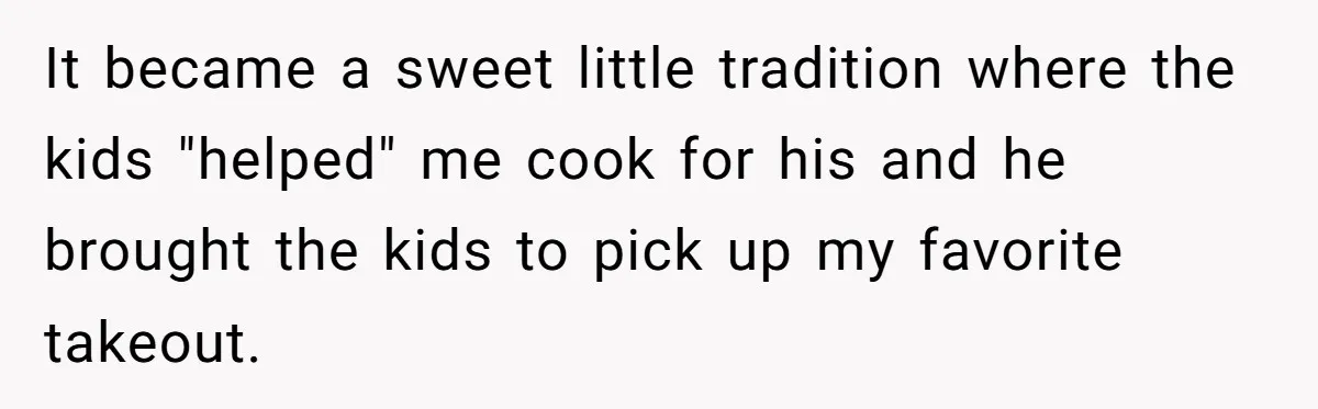 It became a sweet little tradition where the kids "helped" me cook for his and he brought the kids to pick up my favorite takeout.