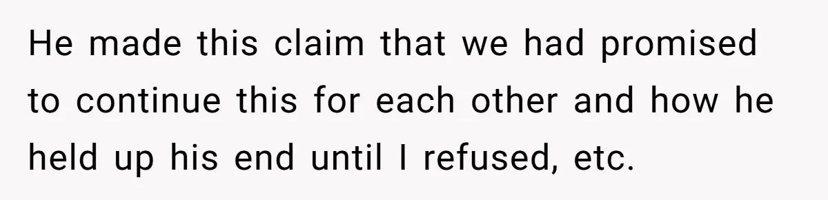 He made this claim that we had promised to continue this for each other and how he held up his end until I refused, etc.