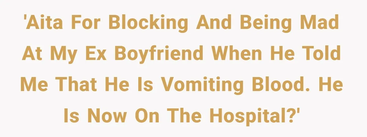 'AITA for blocking and being mad at my ex boyfriend when he told me that he is vomiting blood. He is now on the hospital?'
