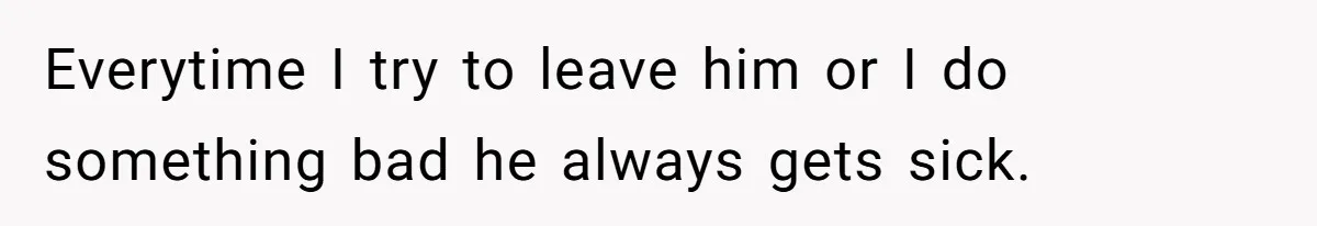 Everytime I try to leave him or I do something bad he always gets sick.