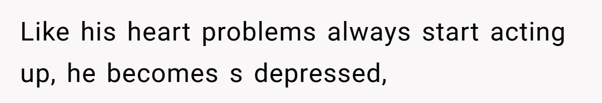 Like his heart problems always start acting up, he becomes s depressed,