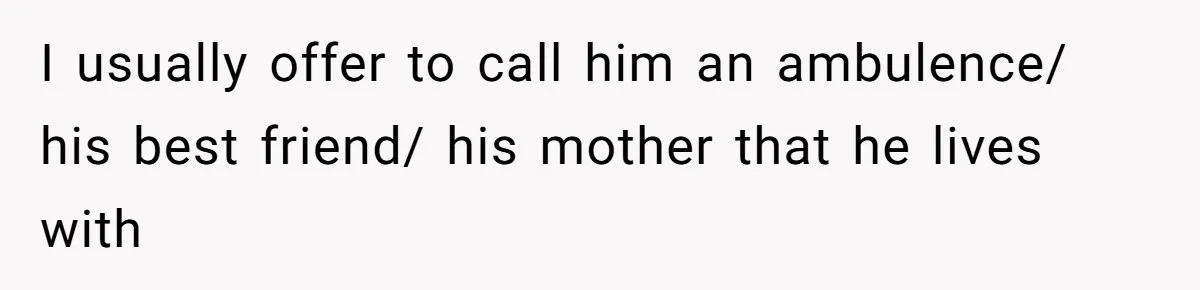 I usually offer to call him an ambulence/ his best friend/ his mother that he lives with