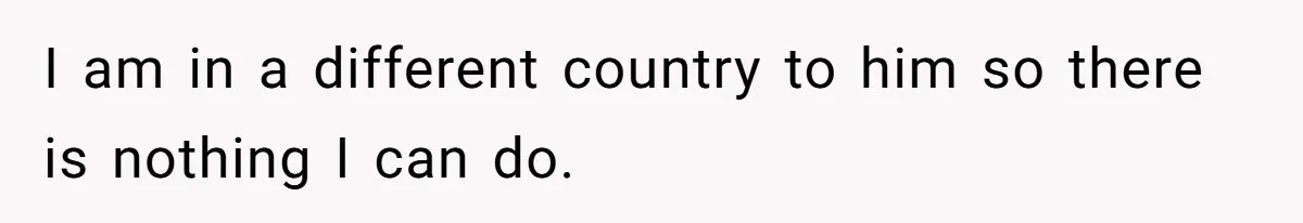 I am in a different country to him so there is nothing I can do.