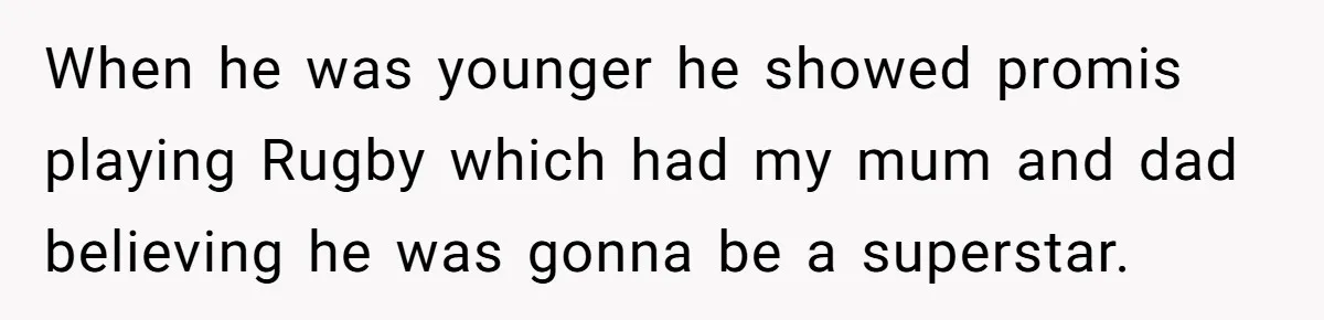 When he was younger he showed promis playing Rugby which had my mum and dad believing he was gonna be a superstar.
