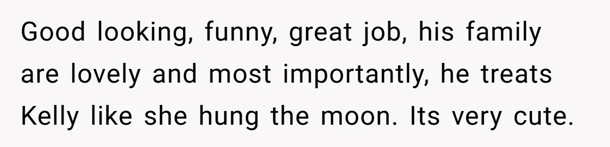 Good looking, funny, great job, his family are lovely and most importantly, he treats Kelly like she hung the moon. Its very cute.