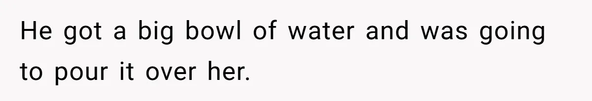 He got a big bowl of water and was going to pour it over her.