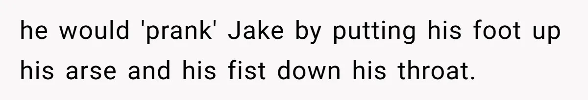 he would 'prank' Jake by putting his foot up his arse and his fist down his throat.