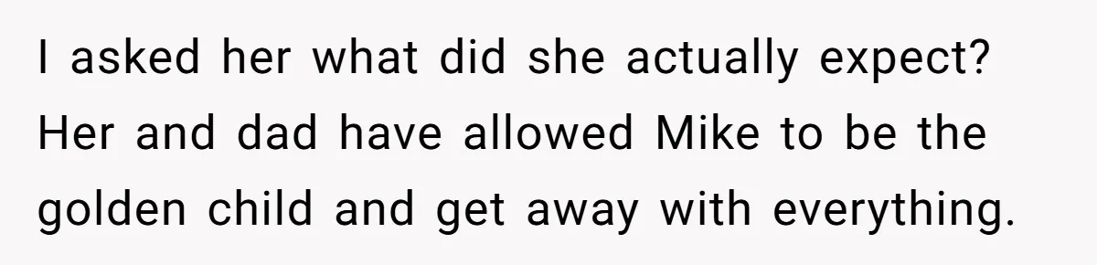 I asked her what did she actually expect? Her and dad have allowed Mike to be the golden child and get away with everything.