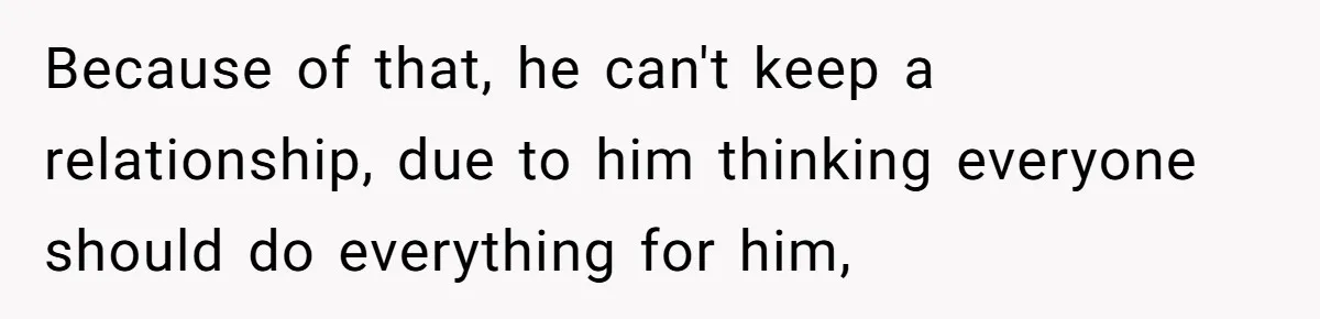 Because of that, he can't keep a relationship, due to him thinking everyone should do everything for him,