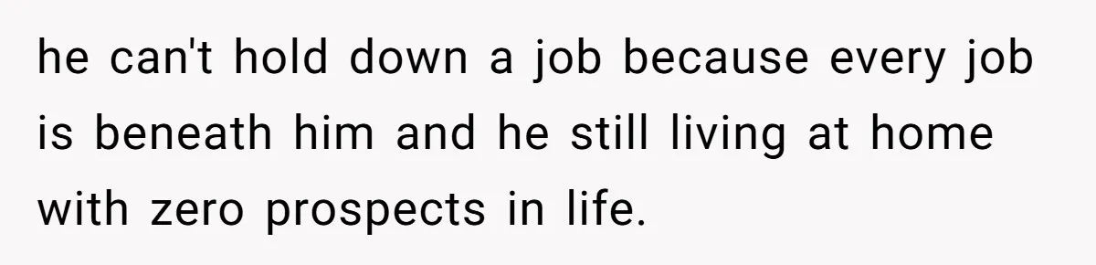 he can't hold down a job because every job is beneath him and he still living at home with zero prospects in life.