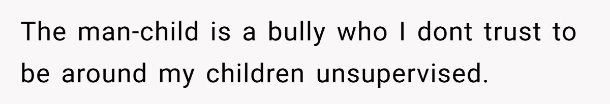 The man-child is a bully who I dont trust to be around my children unsupervised.