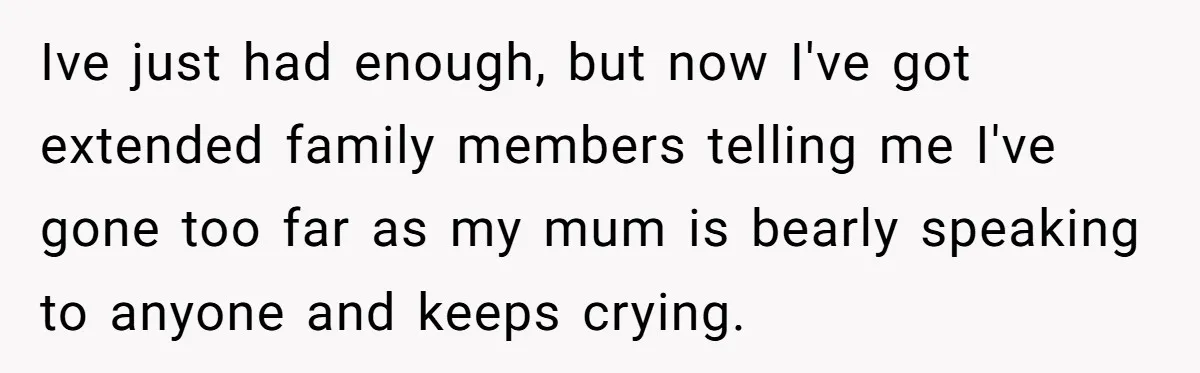 Ive just had enough, but now I've got extended family members telling me I've gone too far as my mum is bearly speaking to anyone and keeps crying.