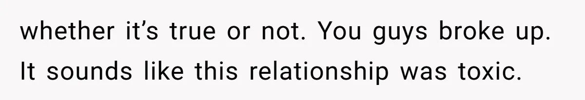whether it’s true or not. You guys broke up. It sounds like this relationship was toxic.