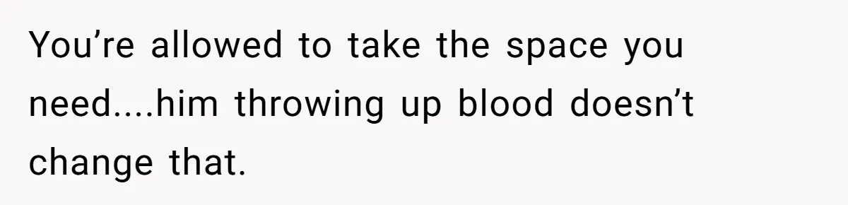 You’re allowed to take the space you need....him throwing up blood doesn’t change that.
