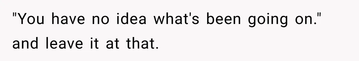 "You have no idea what's been going on." and leave it at that.