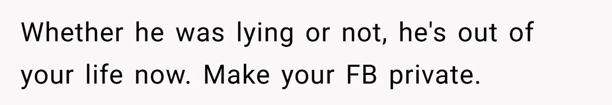 Whether he was lying or not, he's out of your life now. Make your FB private.