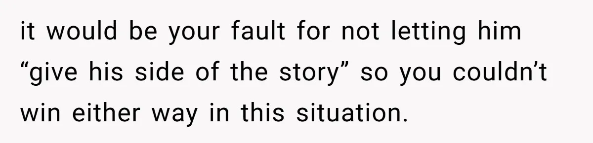 it would be your fault for not letting him “give his side of the story” so you couldn’t win either way in this situation.