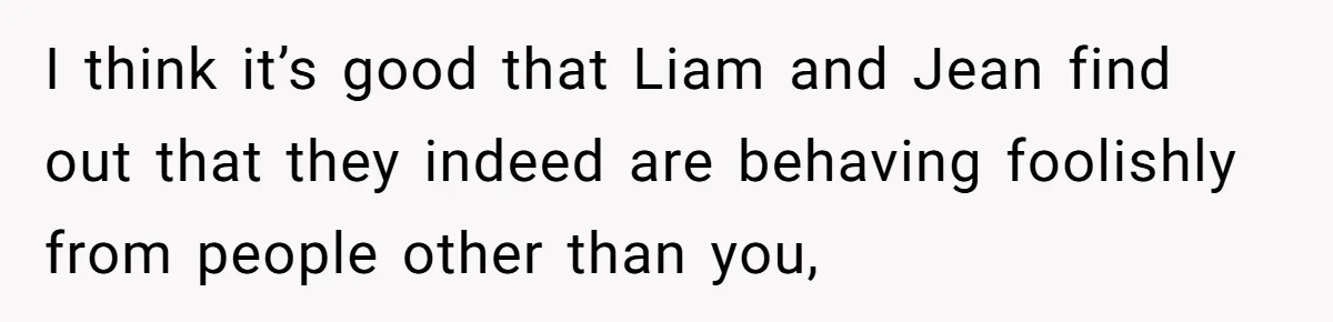 I think it’s good that Liam and Jean find out that they indeed are behaving foolishly from people other than you,