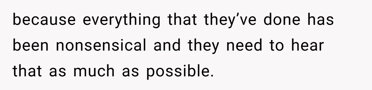 because everything that they’ve done has been nonsensical and they need to hear that as much as possible.