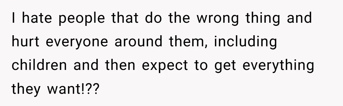 I hate people that do the wrong thing and hurt everyone around them, including children and then expect to get everything they want!??
