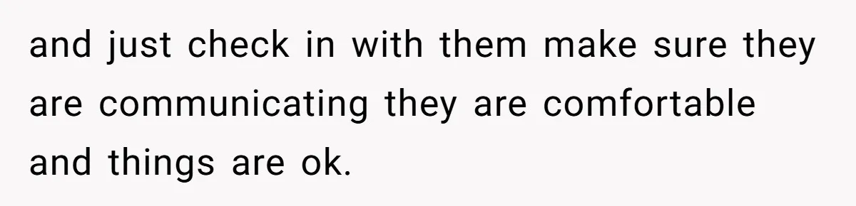 and just check in with them make sure they are communicating they are comfortable and things are ok.
