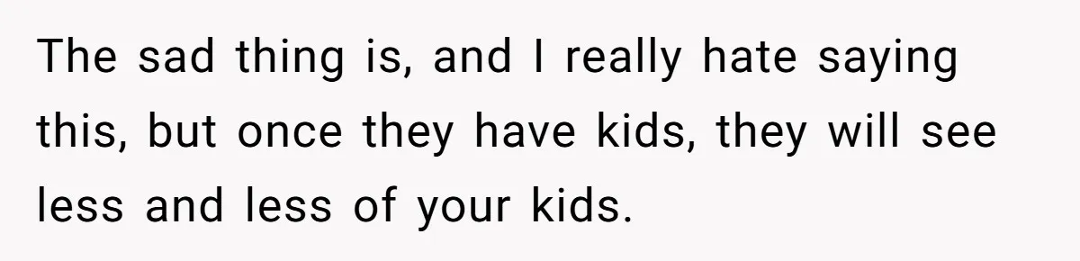 The sad thing is, and I really hate saying this, but once they have kids, they will see less and less of your kids.