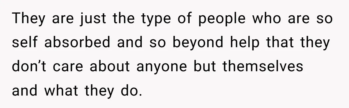 They are just the type of people who are so self absorbed and so beyond help that they don’t care about anyone but themselves and what they do.