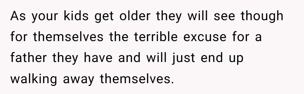 As your kids get older they will see though for themselves the terrible excuse for a father they have and will just end up walking away themselves.