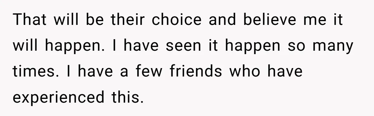 That will be their choice and believe me it will happen. I have seen it happen so many times. I have a few friends who have experienced this.