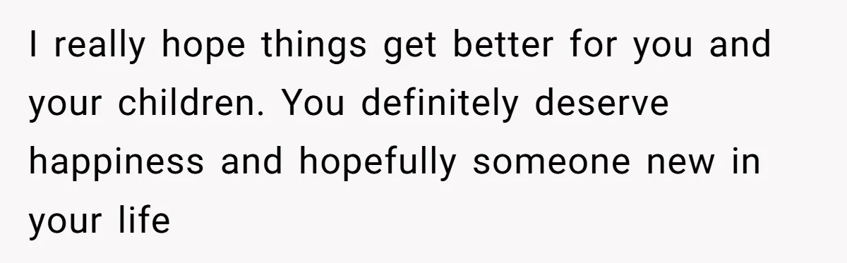I really hope things get better for you and your children. You definitely deserve happiness and hopefully someone new in your life