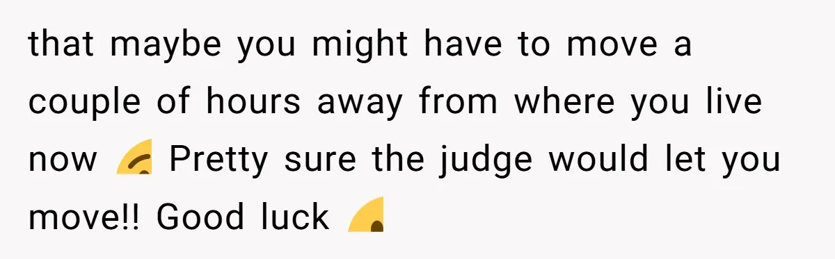 that maybe you might have to move a couple of hours away from where you live now 😉 Pretty sure the judge would let you move!! Good luck 🙂