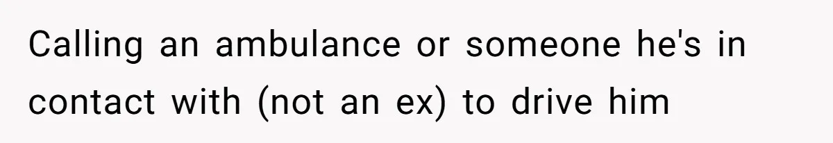 Calling an ambulance or someone he's in contact with (not an ex) to drive him