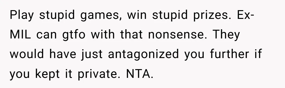 Play stupid games, win stupid prizes. Ex-MIL can gtfo with that nonsense. They would have just antagonized you further if you kept it private. NTA.