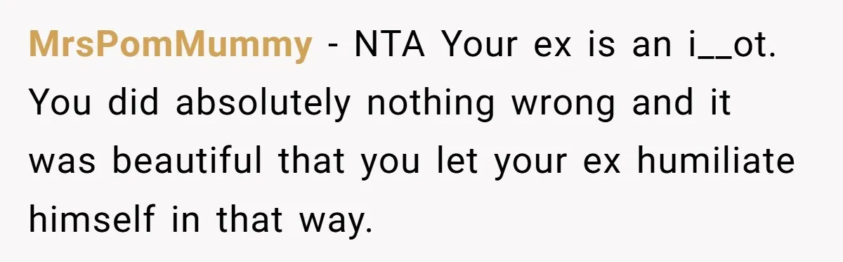 MrsPomMummy − NTA Your ex is an i__ot. You did absolutely nothing wrong and it was beautiful that you let your ex humiliate himself in that way.