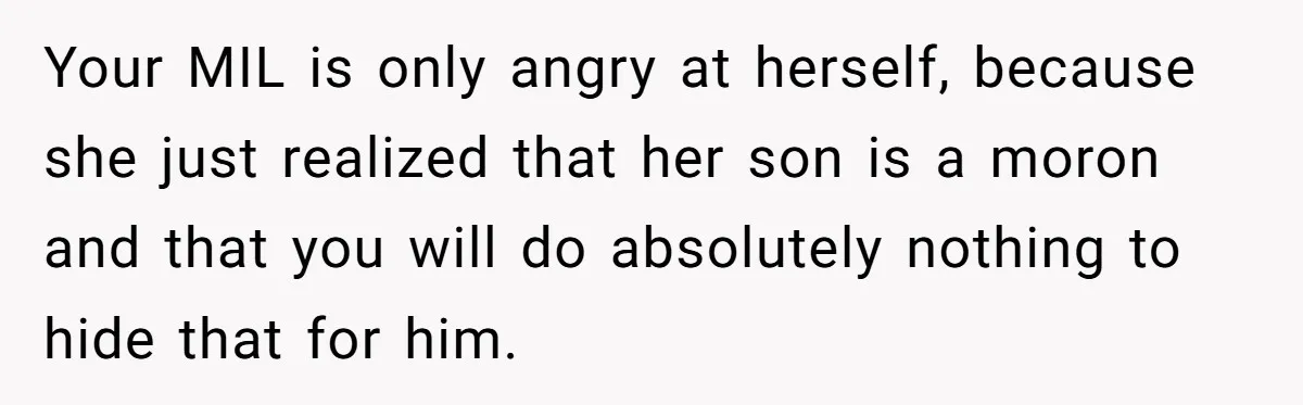 Your MIL is only angry at herself, because she just realized that her son is a moron and that you will do absolutely nothing to hide that for him.