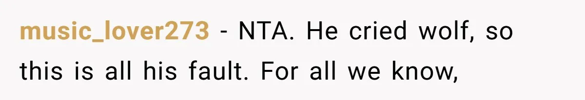 music_lover273 − NTA. He cried wolf, so this is all his fault. For all we know,