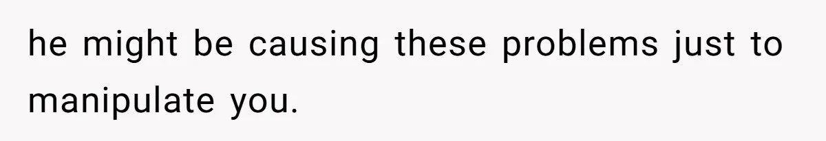 he might be causing these problems just to manipulate you.