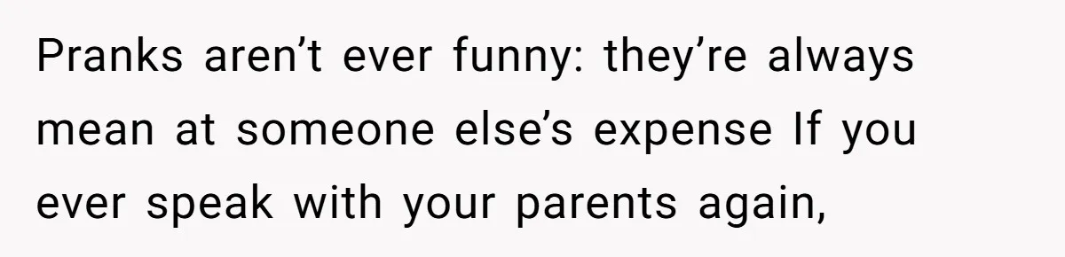 Pranks aren’t ever funny: they’re always mean at someone else’s expense If you ever speak with your parents again,