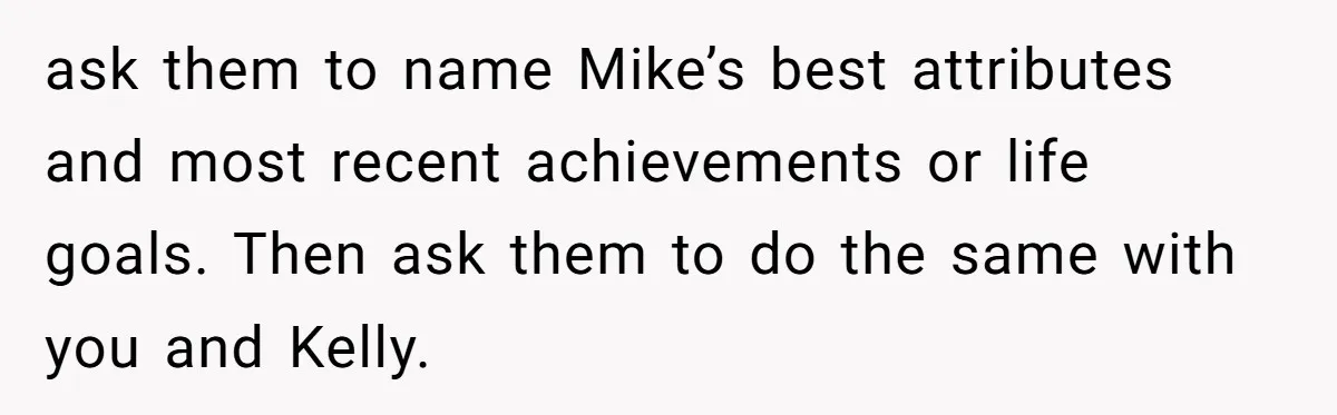 ask them to name Mike’s best attributes and most recent achievements or life goals. Then ask them to do the same with you and Kelly.