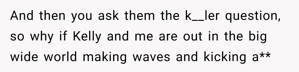 And then you ask them the k__ler question, so why if Kelly and me are out in the big wide world making waves and kicking a**