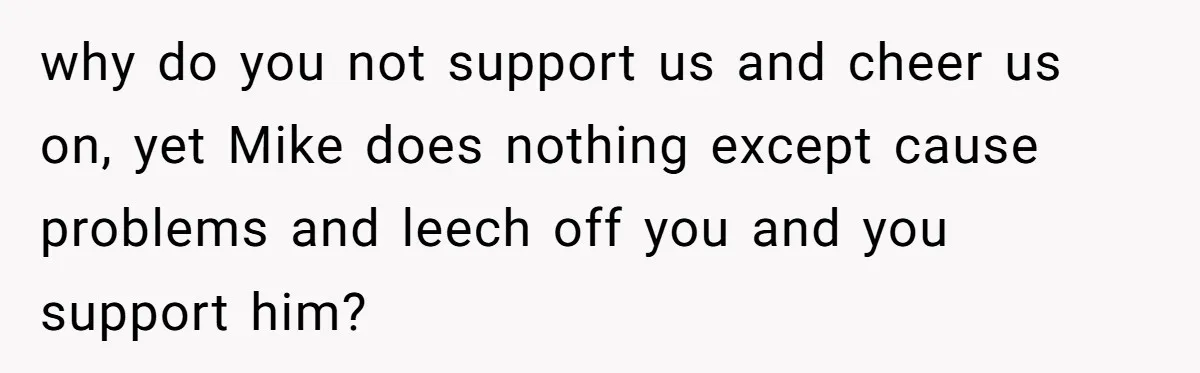 why do you not support us and cheer us on, yet Mike does nothing except cause problems and leech off you and you support him?