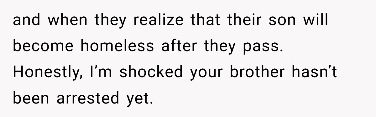 and when they realize that their son will become homeless after they pass. Honestly, I’m shocked your brother hasn’t been arrested yet.